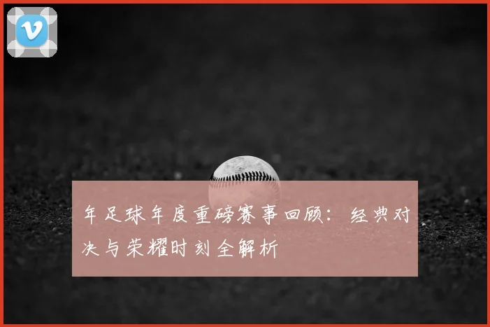 年足球年度重磅赛事回顾：经典对决与荣耀时刻全解析