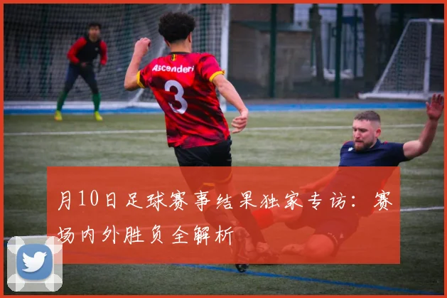 月10日足球赛事结果独家专访：赛场内外胜负全解析