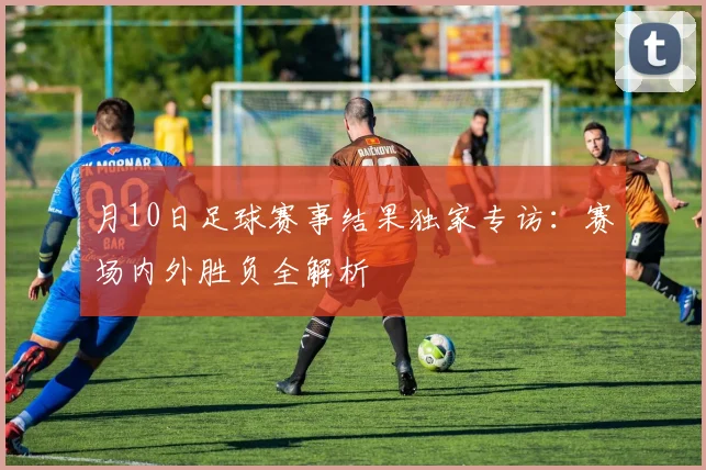 月10日足球赛事结果独家专访：赛场内外胜负全解析