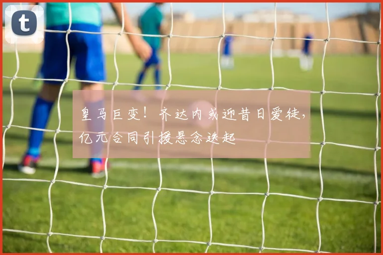 皇马巨变！齐达内或迎昔日爱徒，亿元合同引援悬念迭起