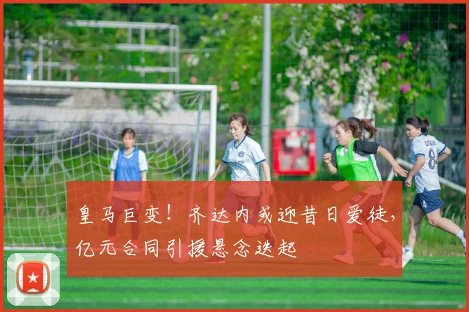 皇马巨变！齐达内或迎昔日爱徒，亿元合同引援悬念迭起